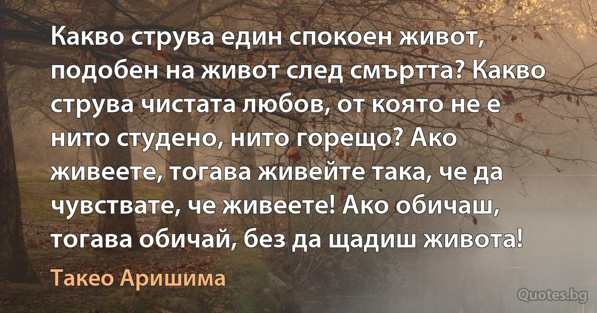 Какво струва един спокоен живот, подобен на живот след смъртта? Какво струва чистата любов, от която не е нито студено, нито горещо? Ако живеете, тогава живейте така, че да чувствате, че живеете! Ако обичаш, тогава обичай, без да щадиш живота! (Такео Аришима)