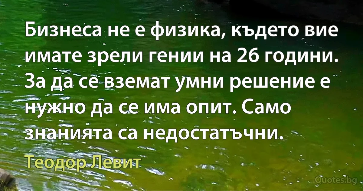 Бизнеса не е физика, където вие имате зрели гении на 26 години. За да се вземат умни решение е нужно да се има опит. Само знанията са недостатъчни. (Теодор Левит)