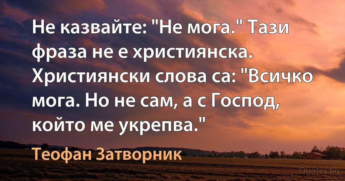 Не казвайте: "Не мога." Тази фраза не е християнска. Християнски слова са: "Всичко мога. Но не сам, а с Господ, който ме укрепва." (Теофан Затворник)