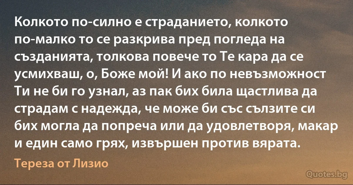 Колкото по-силно е страданието, колкото по-малко то се разкрива пред погледа на създанията, толкова повече то Те кара да се усмихваш, о, Боже мой! И ако по невъзможност Ти не би го узнал, аз пак бих била щастлива да страдам с надежда, че може би със сълзите си бих могла да попреча или да удовлетворя, макар и един само грях, извършен против вярата. (Тереза от Лизио)