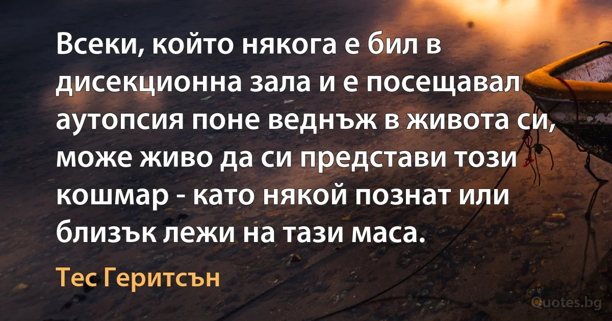 Всеки, който някога е бил в дисекционна зала и е посещавал аутопсия поне веднъж в живота си, може живо да си представи този кошмар - като някой познат или близък лежи на тази маса. (Тес Геритсън)