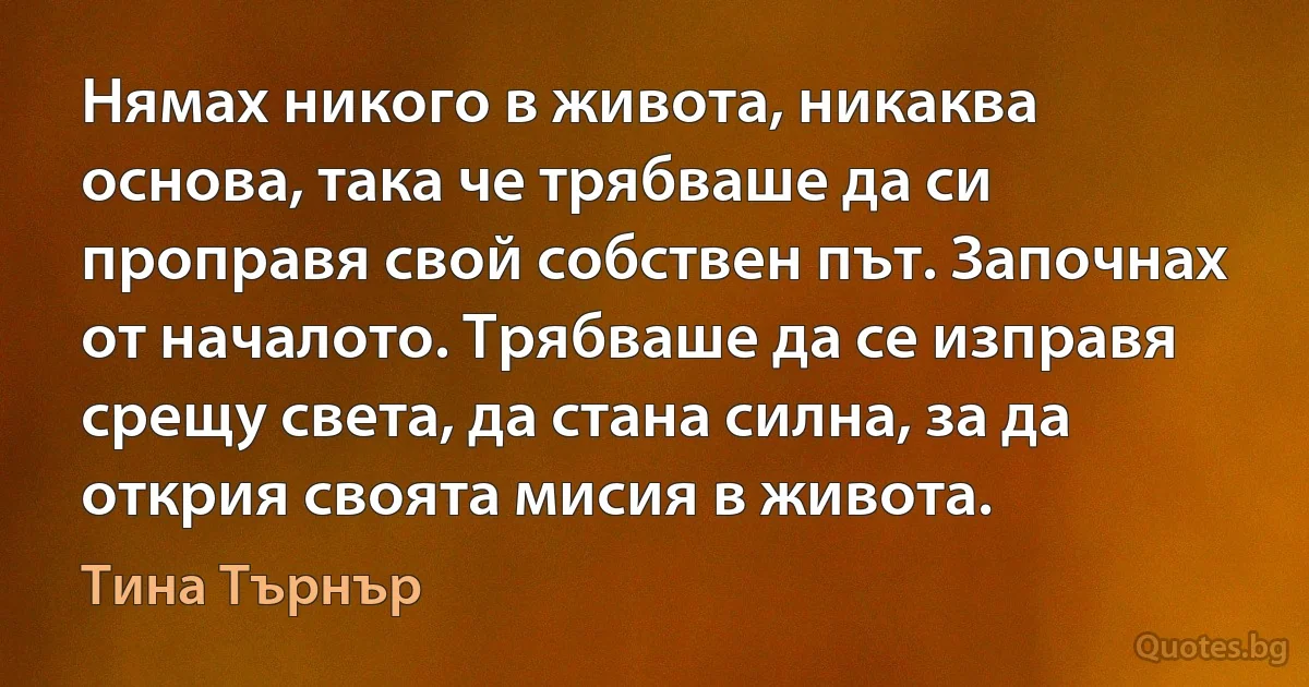 Нямах никого в живота, никаква основа, така че трябваше да си проправя свой собствен път. Започнах от началото. Трябваше да се изправя срещу света, да стана силна, за да открия своята мисия в живота. (Тина Търнър)