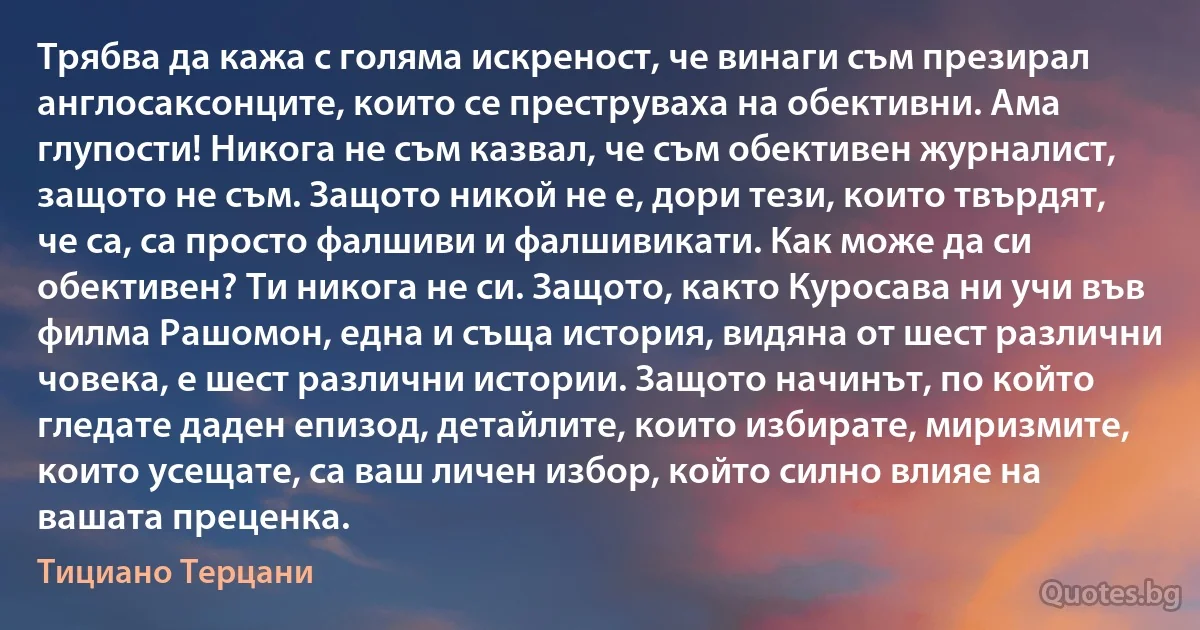 Трябва да кажа с голяма искреност, че винаги съм презирал англосаксонците, които се преструваха на обективни. Ама глупости! Никога не съм казвал, че съм обективен журналист, защото не съм. Защото никой не е, дори тези, които твърдят, че са, са просто фалшиви и фалшивикати. Как може да си обективен? Ти никога не си. Защото, както Куросава ни учи във филма Рашомон, една и съща история, видяна от шест различни човека, е шест различни истории. Защото начинът, по който гледате даден епизод, детайлите, които избирате, миризмите, които усещате, са ваш личен избор, който силно влияе на вашата преценка. (Тициано Терцани)