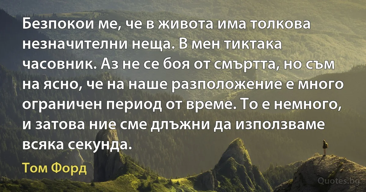 Безпокои ме, че в живота има толкова незначителни неща. В мен тиктака часовник. Аз не се боя от смъртта, но съм на ясно, че на наше разположение е много ограничен период от време. То е немного, и затова ние сме длъжни да използваме всяка секунда. (Том Форд)