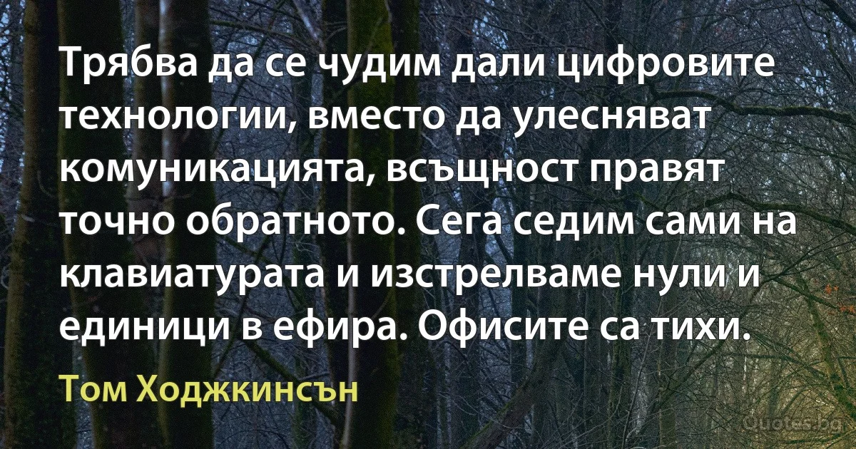 Трябва да се чудим дали цифровите технологии, вместо да улесняват комуникацията, всъщност правят точно обратното. Сега седим сами на клавиатурата и изстрелваме нули и единици в ефира. Офисите са тихи. (Том Ходжкинсън)