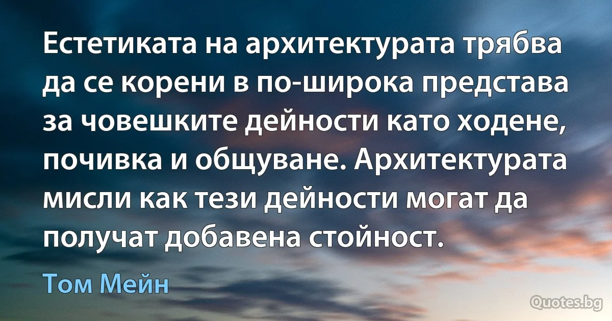 Естетиката на архитектурата трябва да се корени в по-широка представа за човешките дейности като ходене, почивка и общуване. Архитектурата мисли как тези дейности могат да получат добавена стойност. (Том Мейн)