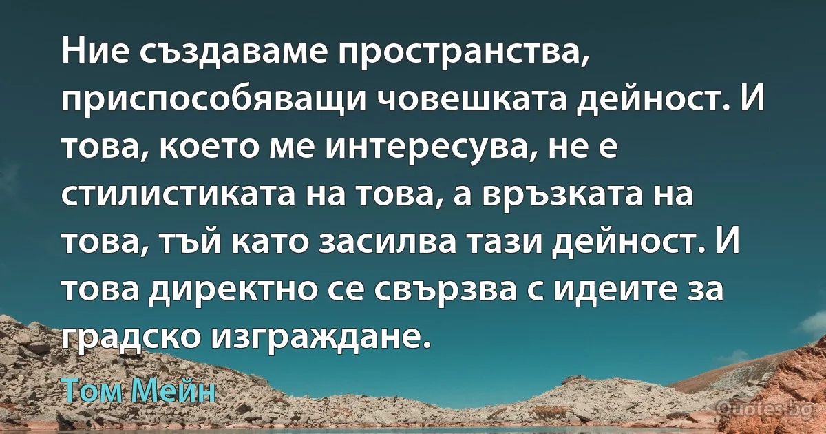 Ние създаваме пространства, приспособяващи човешката дейност. И това, което ме интересува, не е стилистиката на това, а връзката на това, тъй като засилва тази дейност. И това директно се свързва с идеите за градско изграждане. (Том Мейн)