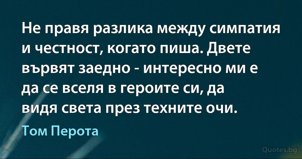 Не правя разлика между симпатия и честност, когато пиша. Двете вървят заедно - интересно ми е да се вселя в героите си, да видя света през техните очи. (Том Перота)