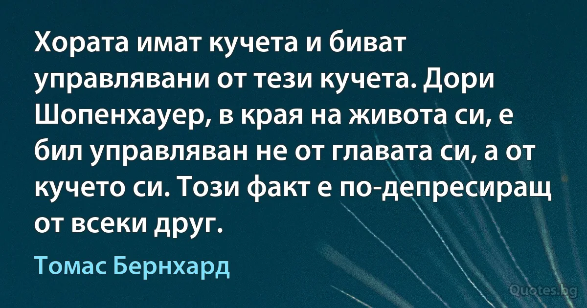 Хората имат кучета и биват управлявани от тези кучета. Дори Шопенхауер, в края на живота си, е бил управляван не от главата си, а от кучето си. Този факт е по-депресиращ от всеки друг. (Томас Бернхард)