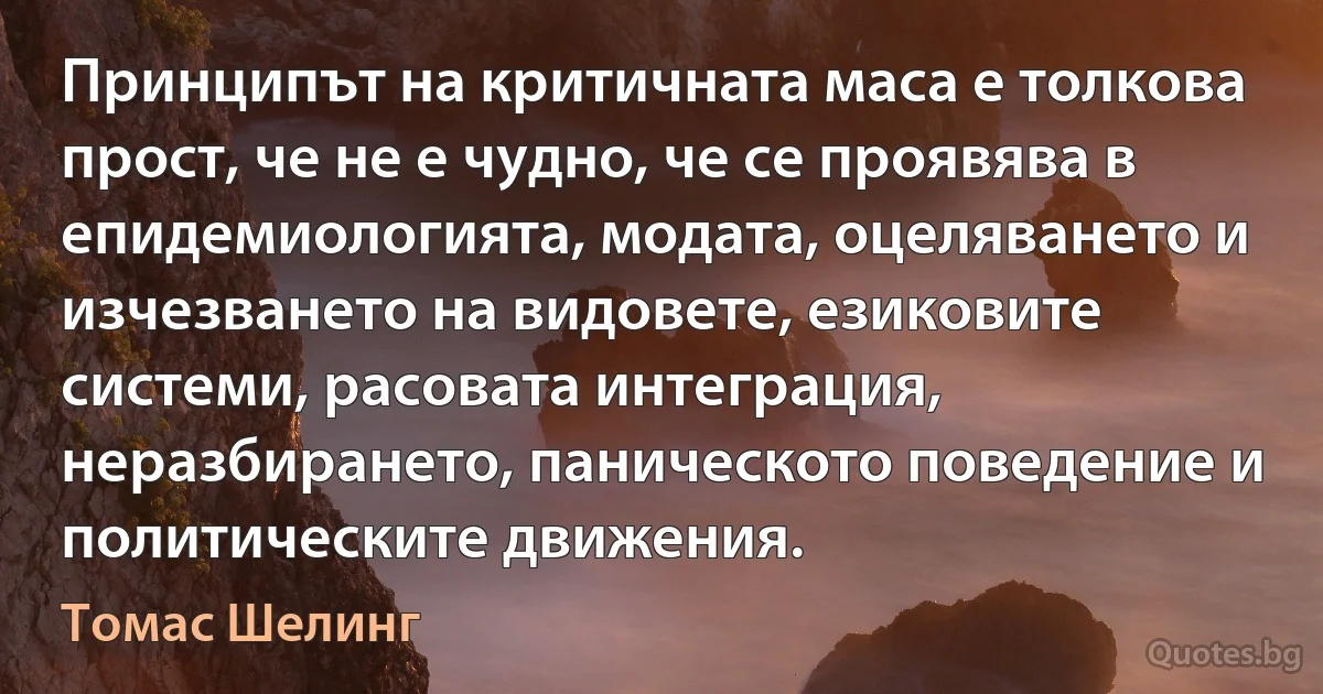 Принципът на критичната маса е толкова прост, че не е чудно, че се проявява в епидемиологията, модата, оцеляването и изчезването на видовете, езиковите системи, расовата интеграция, неразбирането, паническото поведение и политическите движения. (Томас Шелинг)