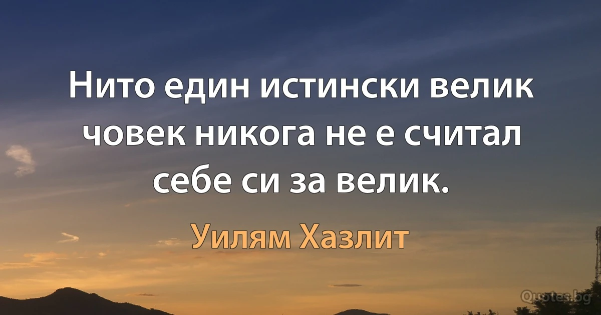 Нито един истински велик човек никога не е считал себе си за велик. (Уилям Хазлит)