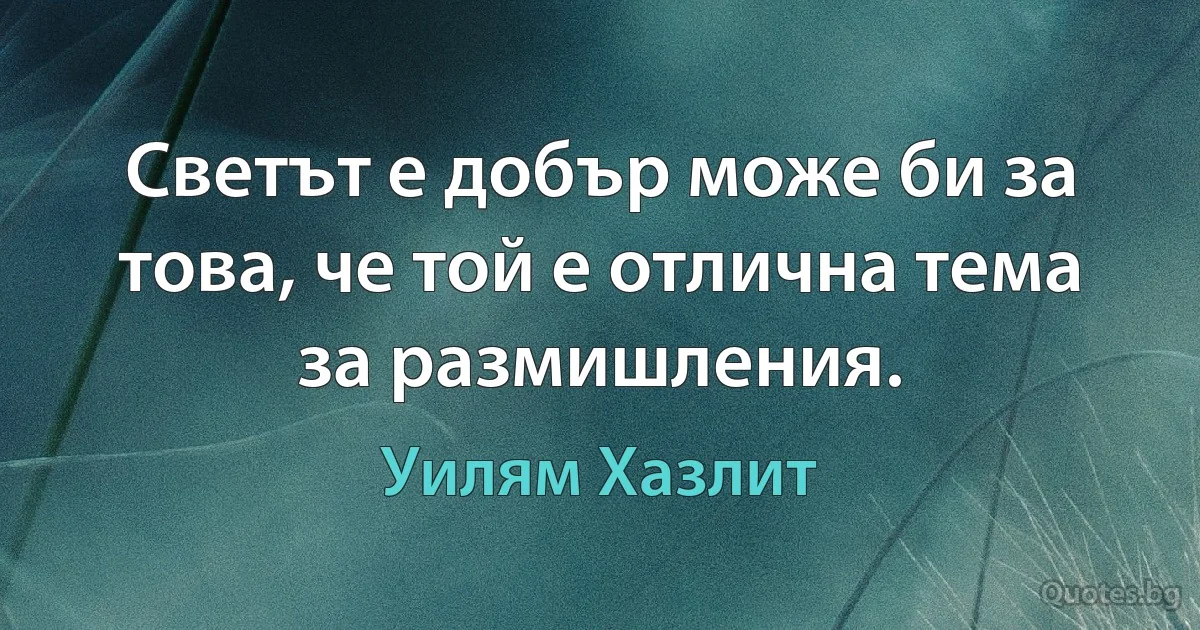 Светът е добър може би за това, че той е отлична тема за размишления. (Уилям Хазлит)