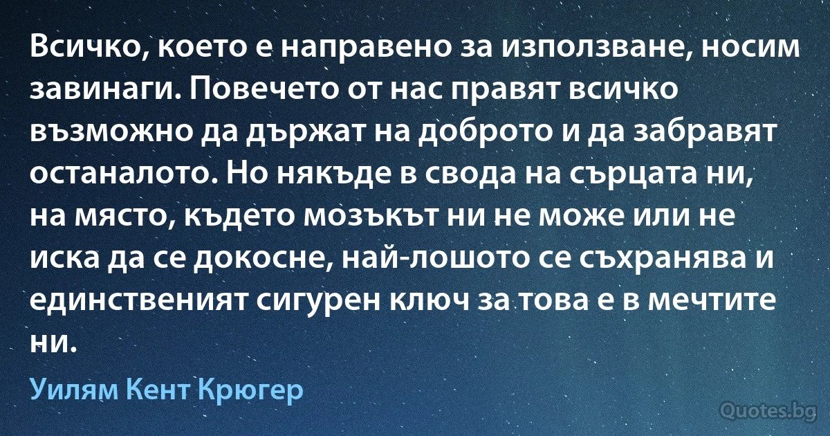 Всичко, което е направено за използване, носим завинаги. Повечето от нас правят всичко възможно да държат на доброто и да забравят останалото. Но някъде в свода на сърцата ни, на място, където мозъкът ни не може или не иска да се докосне, най-лошото се съхранява и единственият сигурен ключ за това е в мечтите ни. (Уилям Кент Крюгер)