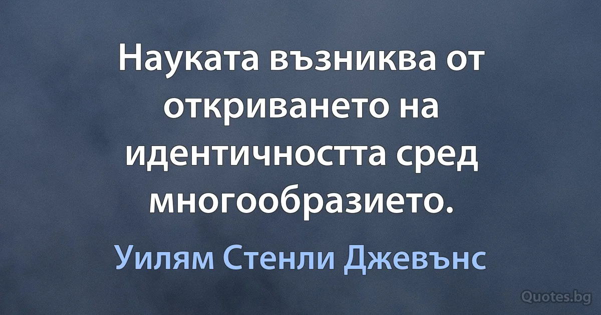 Науката възниква от откриването на идентичността сред многообразието. (Уилям Стенли Джевънс)