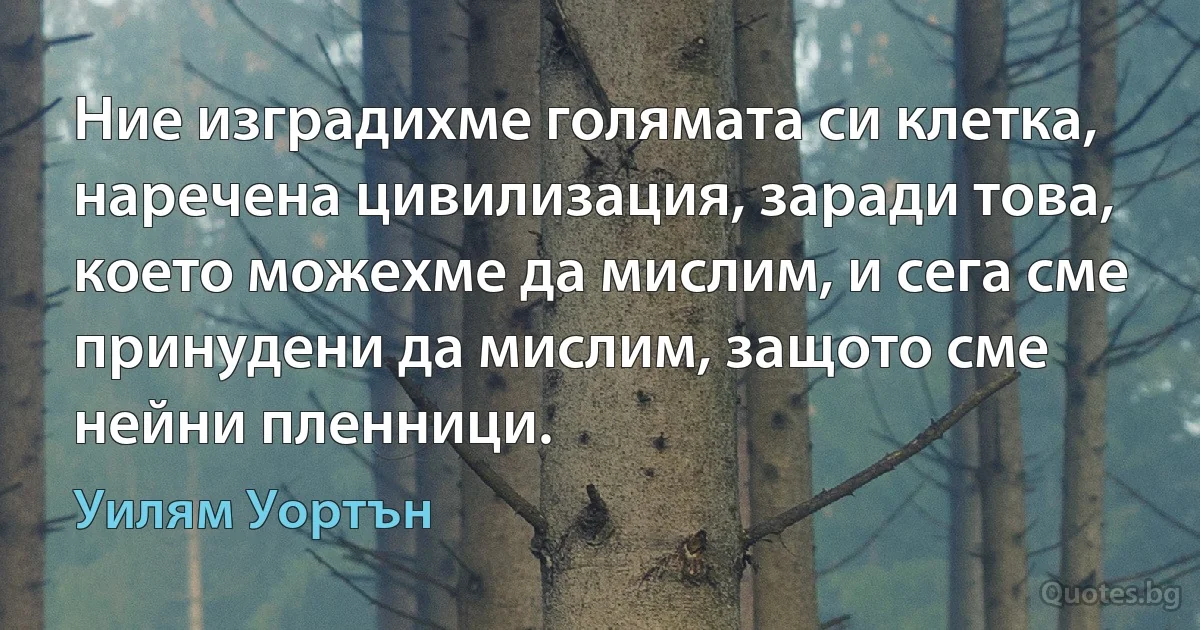 Ние изградихме голямата си клетка, наречена цивилизация, заради това, което можехме да мислим, и сега сме принудени да мислим, защото сме нейни пленници. (Уилям Уортън)