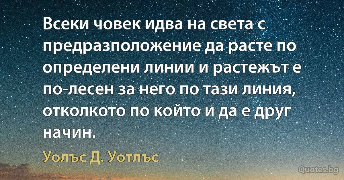 Всеки човек идва на света с предразположение да расте по определени линии и растежът е по-лесен за него по тази линия, отколкото по който и да е друг начин. (Уолъс Д. Уотлъс)