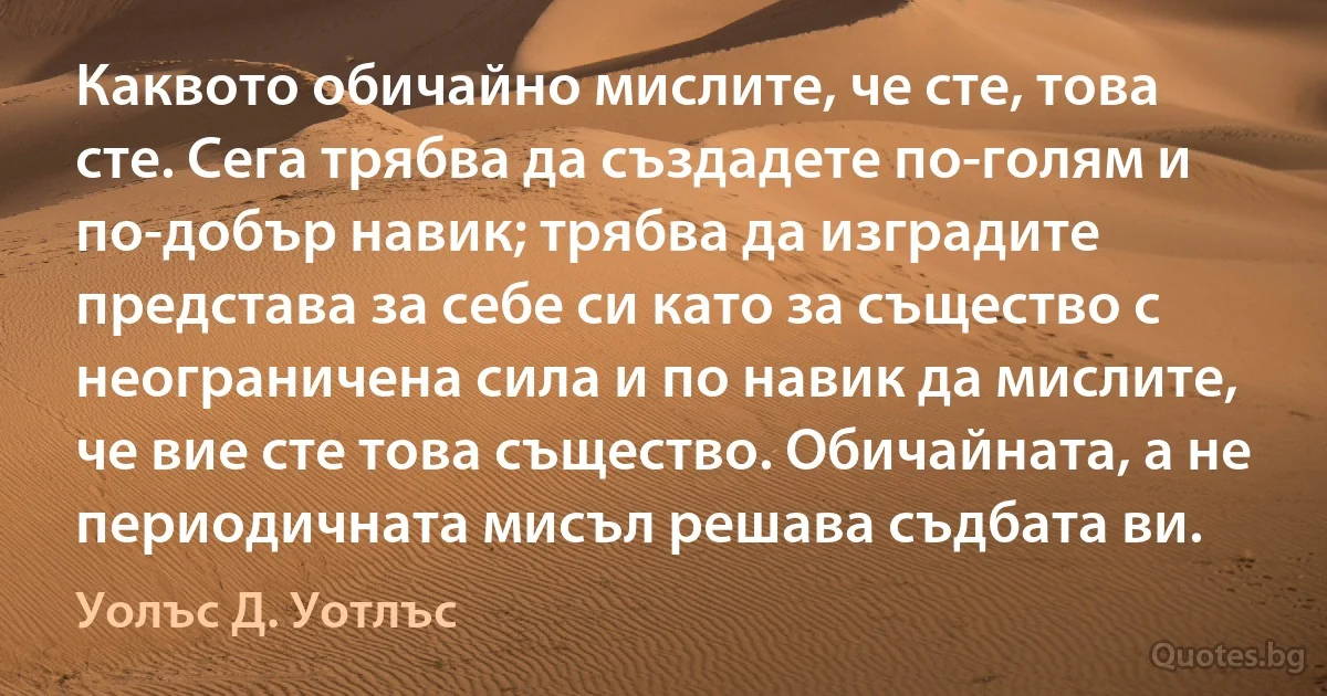 Каквото обичайно мислите, че сте, това сте. Сега трябва да създадете по-голям и по-добър навик; трябва да изградите представа за себе си като за същество с неограничена сила и по навик да мислите, че вие сте това същество. Обичайната, а не периодичната мисъл решава съдбата ви. (Уолъс Д. Уотлъс)