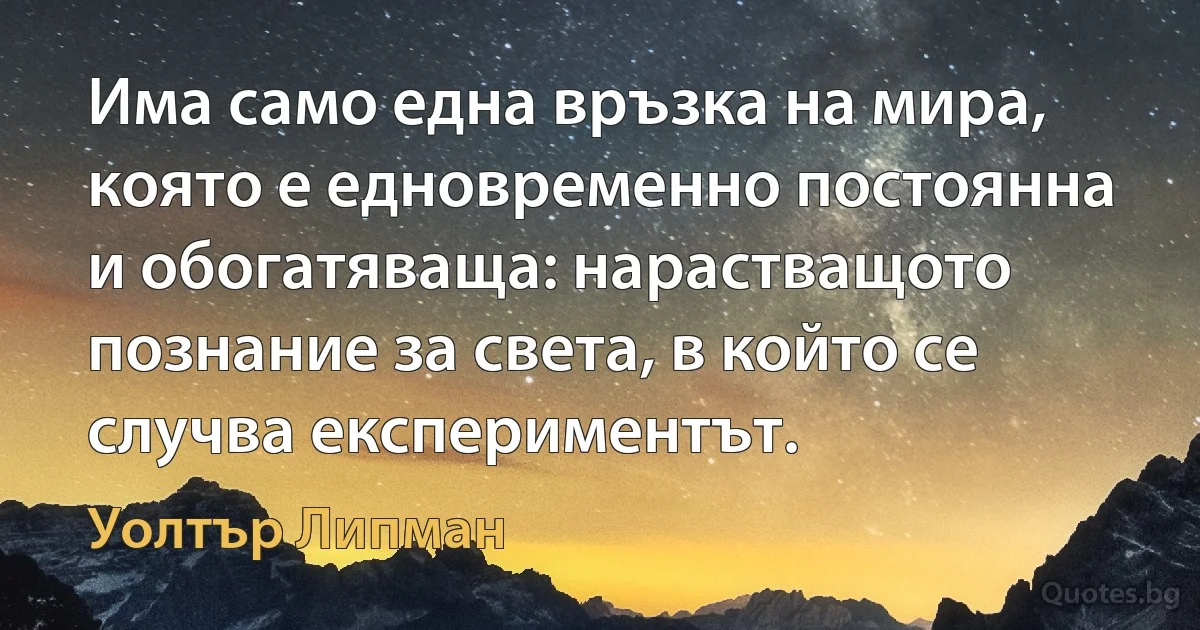 Има само една връзка на мира, която е едновременно постоянна и обогатяваща: нарастващото познание за света, в който се случва експериментът. (Уолтър Липман)