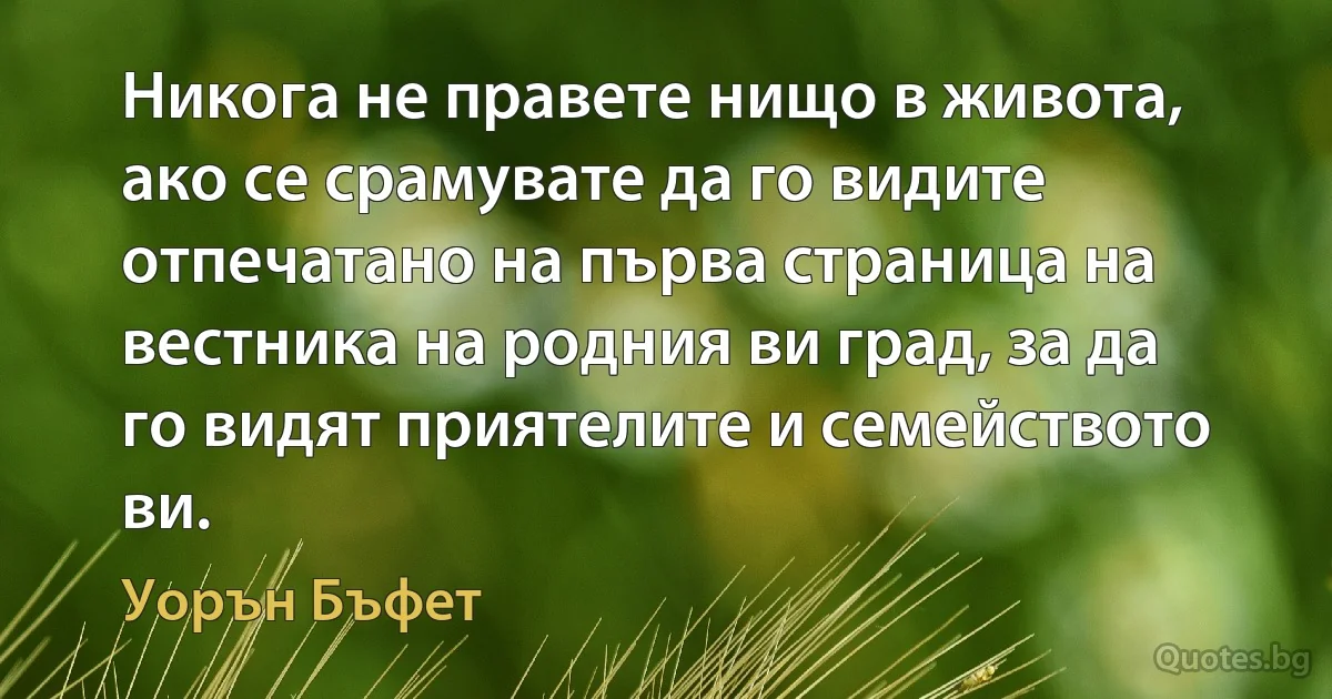 Никога не правете нищо в живота, ако се срамувате да го видите отпечатано на първа страница на вестника на родния ви град, за да го видят приятелите и семейството ви. (Уорън Бъфет)