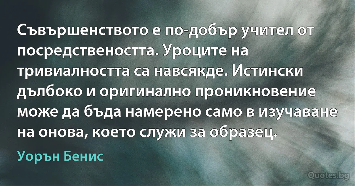 Съвършенството е по-добър учител от посредствеността. Уроците на тривиалността са навсякде. Истински дълбоко и оригинално проникновение може да бъда намерено само в изучаване на онова, което служи за образец. (Уорън Бенис)