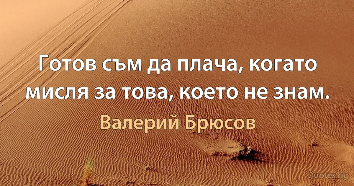 Готов съм да плача, когато мисля за това, което не знам. (Валерий Брюсов)