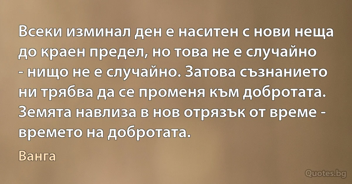 Всеки изминал ден е наситен с нови неща до краен предел, но това не е случайно - нищо не е случайно. Затова съзнанието ни трябва да се променя към добротата. Земята навлиза в нов отрязък от време - времето на добротата. (Ванга)