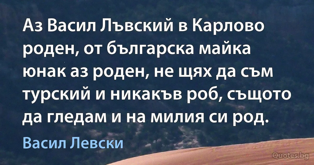 Аз Васил Лъвский в Карлово роден, от българска майка юнак аз роден, не щях да съм турский и никакъв роб, същото да гледам и на милия си род. (Васил Левски)