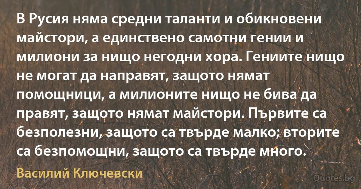 В Русия няма средни таланти и обикновени майстори, а единствено самотни гении и милиони за нищо негодни хора. Гениите нищо не могат да направят, защото нямат помощници, а милионите нищо не бива да правят, защото нямат майстори. Първите са безполезни, защото са твърде малко; вторите са безпомощни, защото са твърде много. (Василий Ключевски)