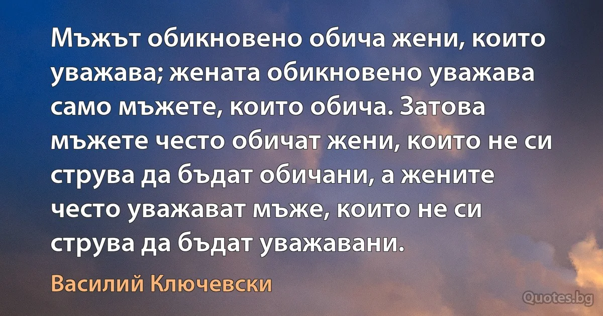 Мъжът обикновено обича жени, които уважава; жената обикновено уважава само мъжете, които обича. Затова мъжете често обичат жени, които не си струва да бъдат обичани, а жените често уважават мъже, които не си струва да бъдат уважавани. (Василий Ключевски)