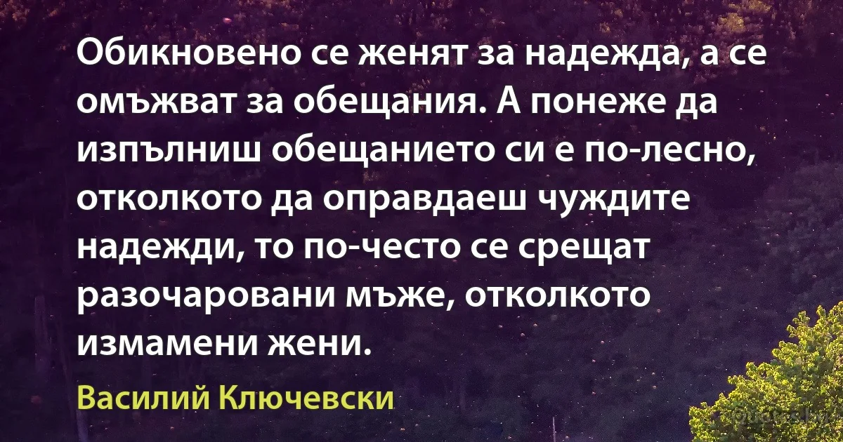 Обикновено се женят за надежда, а се омъжват за обещания. А понеже да изпълниш обещанието си е по-лесно, отколкото да оправдаеш чуждите надежди, то по-често се срещат разочаровани мъже, отколкото измамени жени. (Василий Ключевски)