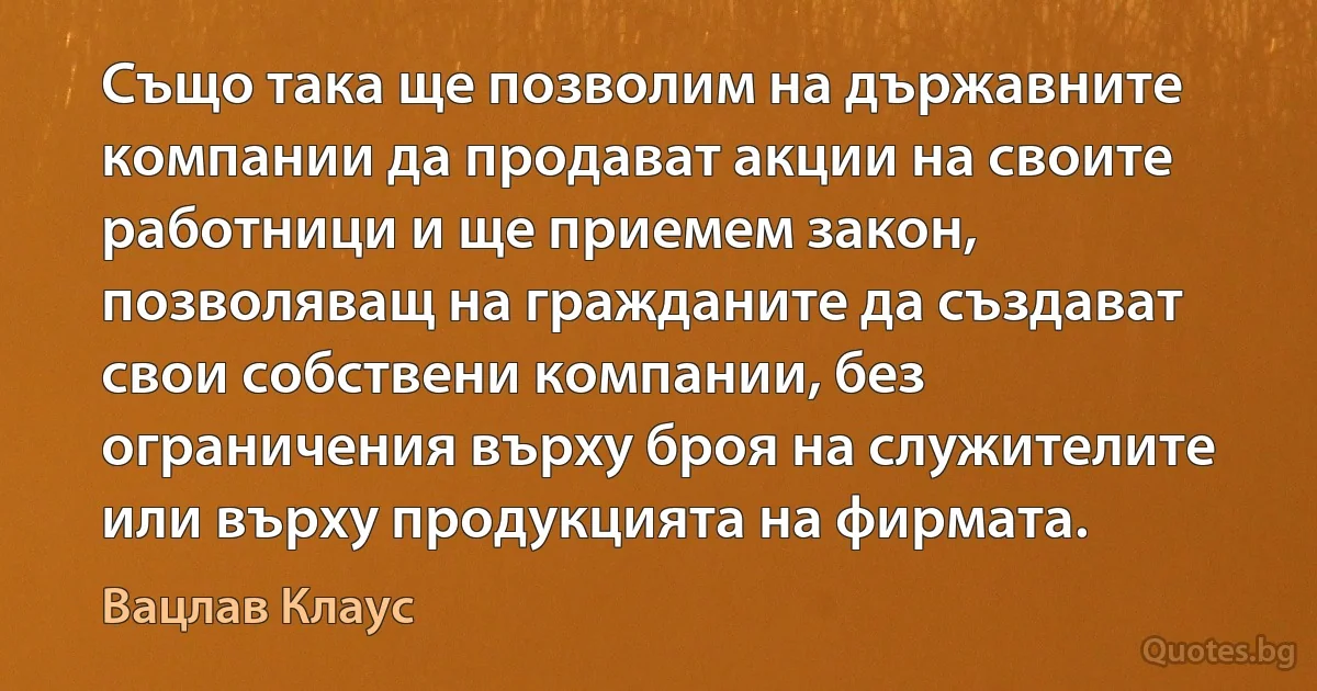 Също така ще позволим на държавните компании да продават акции на своите работници и ще приемем закон, позволяващ на гражданите да създават свои собствени компании, без ограничения върху броя на служителите или върху продукцията на фирмата. (Вацлав Клаус)