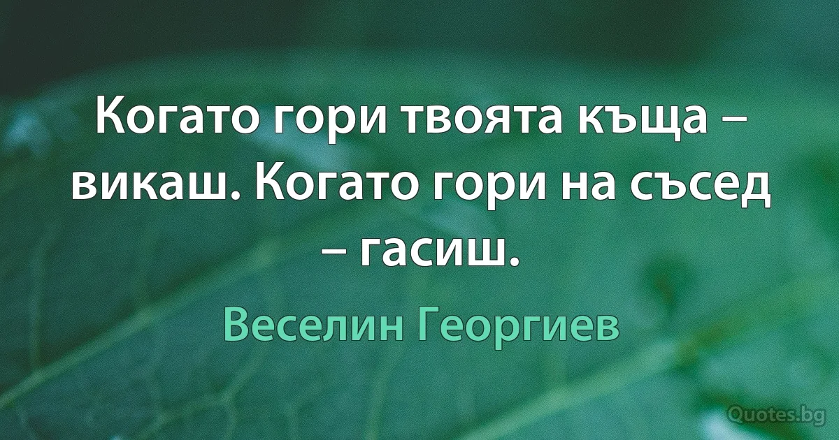 Когато гори твоята къща – викаш. Когато гори на съсед – гасиш. (Веселин Георгиев)