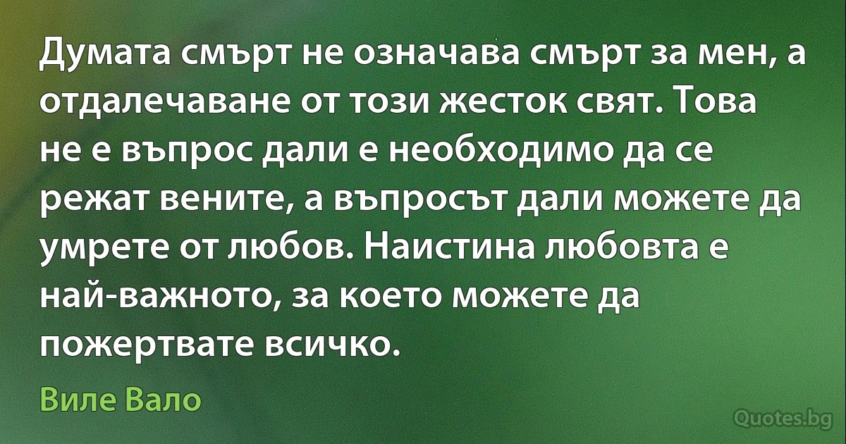 Думата смърт не означава смърт за мен, а отдалечаване от този жесток свят. Това не е въпрос дали е необходимо да се режат вените, а въпросът дали можете да умрете от любов. Наистина любовта е най-важното, за което можете да пожертвате всичко. (Виле Вало)