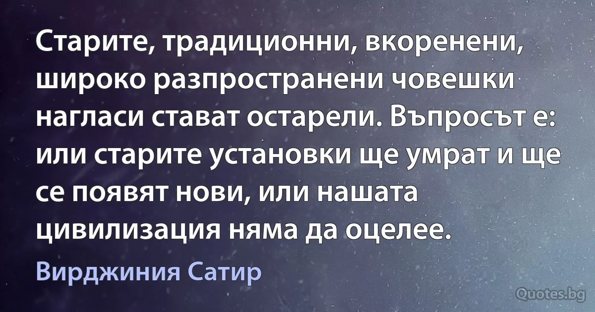 Старите, традиционни, вкоренени, широко разпространени човешки нагласи стават остарели. Въпросът е: или старите установки ще умрат и ще се появят нови, или нашата цивилизация няма да оцелее. (Вирджиния Сатир)