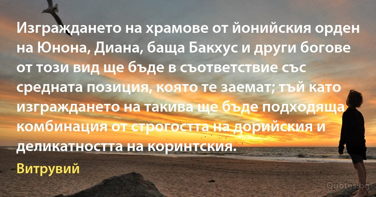 Изграждането на храмове от йонийския орден на Юнона, Диана, баща Бакхус и други богове от този вид ще бъде в съответствие със средната позиция, която те заемат; тъй като изграждането на такива ще бъде подходяща комбинация от строгостта на дорийския и деликатността на коринтския. (Витрувий)