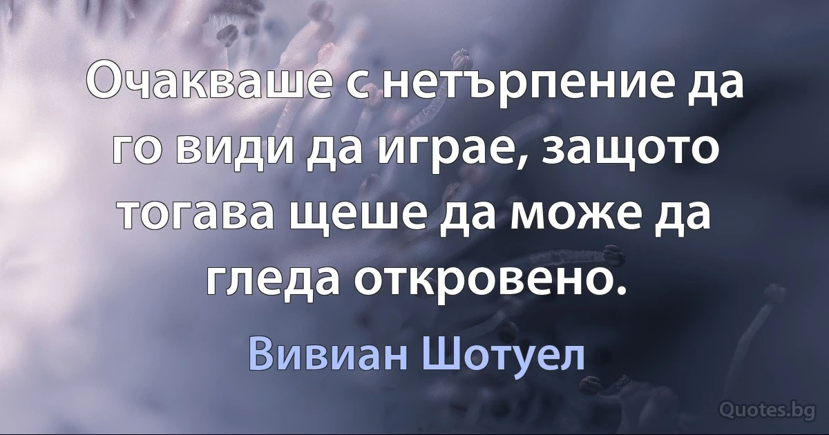 Очакваше с нетърпение да го види да играе, защото тогава щеше да може да гледа откровено. (Вивиан Шотуел)