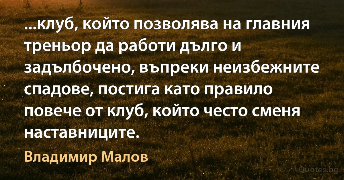 ...клуб, който позволява на главния треньор да работи дълго и задълбочено, въпреки неизбежните спадове, постига като правило повече от клуб, който често сменя наставниците. (Владимир Малов)