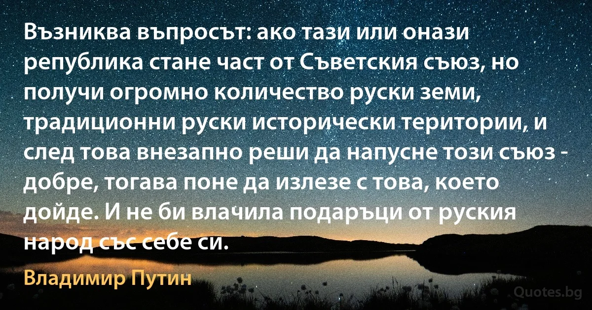 Възниква въпросът: ако тази или онази република стане част от Съветския съюз, но получи огромно количество руски земи, традиционни руски исторически територии, и след това внезапно реши да напусне този съюз - добре, тогава поне да излезе с това, което дойде. И не би влачила подаръци от руския народ със себе си. (Владимир Путин)