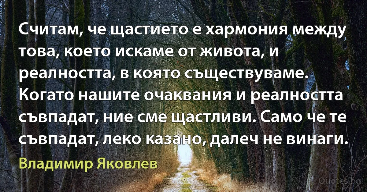 Считам, че щастието е хармония между това, което искаме от живота, и реалността, в която съществуваме. Когато нашите очаквания и реалността съвпадат, ние сме щастливи. Само че те съвпадат, леко казано, далеч не винаги. (Владимир Яковлев)