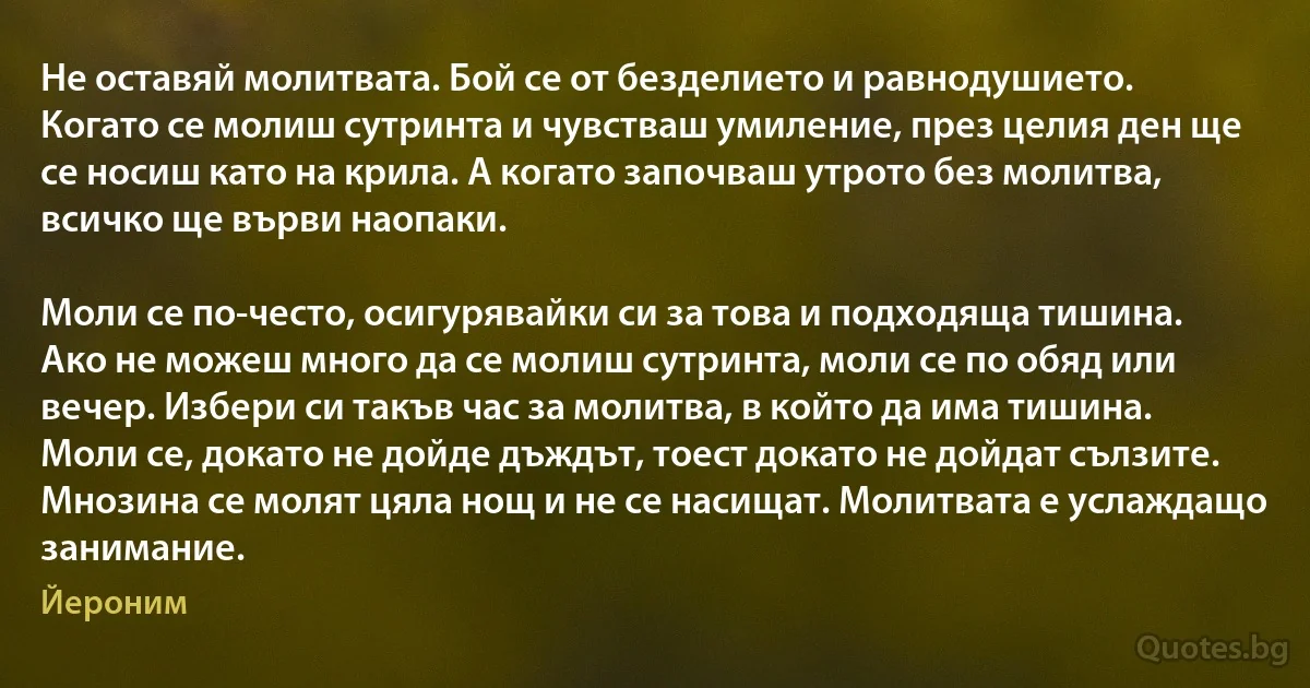 Не оставяй молитвата. Бой се от безделието и равнодушието. Когато се молиш сутринта и чувстваш умиление, през целия ден ще се носиш като на крила. А когато започваш утрото без молитва,
всичко ще върви наопаки.

Моли се по-често, осигурявайки си за това и подходяща тишина. Ако не можеш много да се молиш сутринта, моли се по обяд или вечер. Избери си такъв час за молитва, в който да има тишина. Моли се, докато не дойде дъждът, тоест докато не дойдат сълзите. Мнозина се молят цяла нощ и не се насищат. Молитвата е услаждащо занимание. (Йероним)