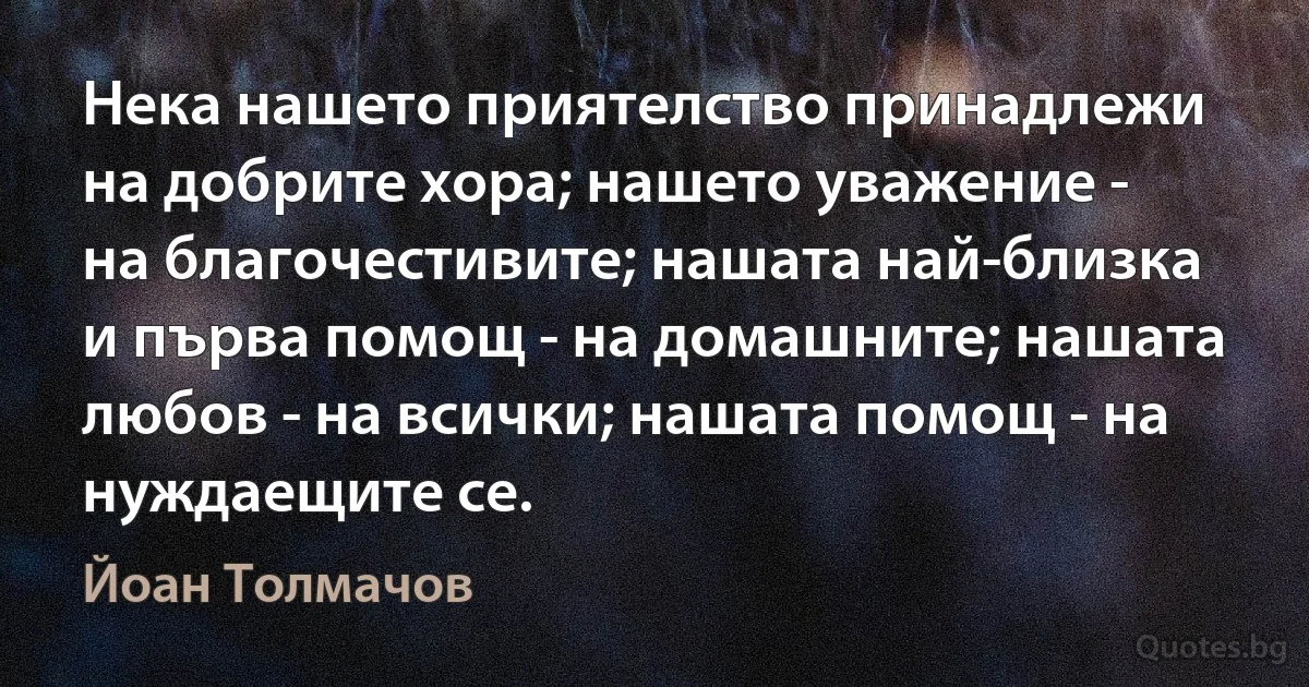 Нека нашето приятелство принадлежи на добрите хора; нашето уважение - на благочестивите; нашата най-близка и първа помощ - на домашните; нашата любов - на всички; нашата помощ - на нуждаещите се. (Йоан Толмачов)