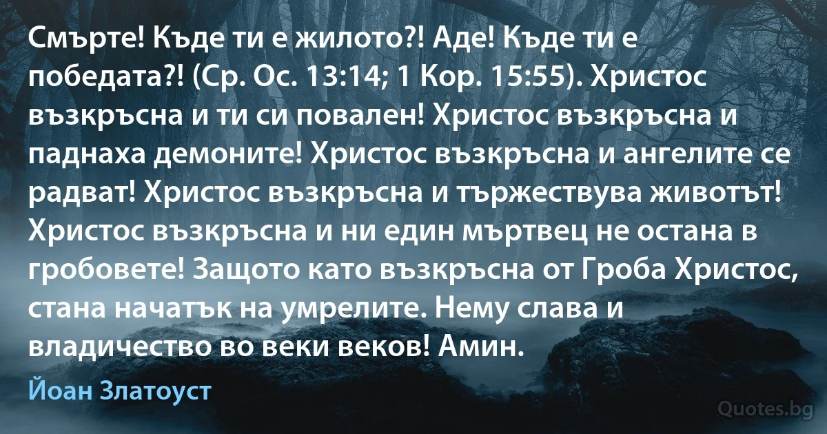 Смърте! Къде ти е жилото?! Аде! Къде ти е победата?! (Ср. Ос. 13:14; 1 Кор. 15:55). Христос възкръсна и ти си повален! Христос възкръсна и паднаха демоните! Христос възкръсна и ангелите се радват! Христос възкръсна и тържествува животът! Христос възкръсна и ни един мъртвец не остана в гробовете! Защото като възкръсна от Гроба Христос, стана начатък на умрелите. Нему слава и владичество во веки веков! Амин. (Йоан Златоуст)