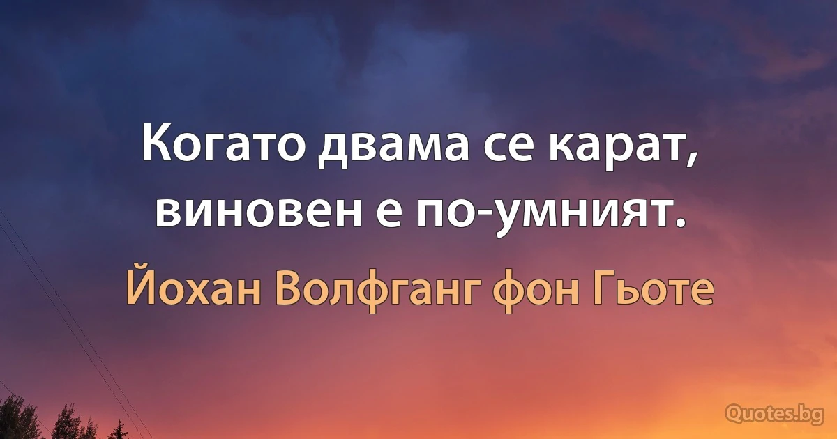 Когато двама се карат, виновен е по-умният. (Йохан Волфганг фон Гьоте)