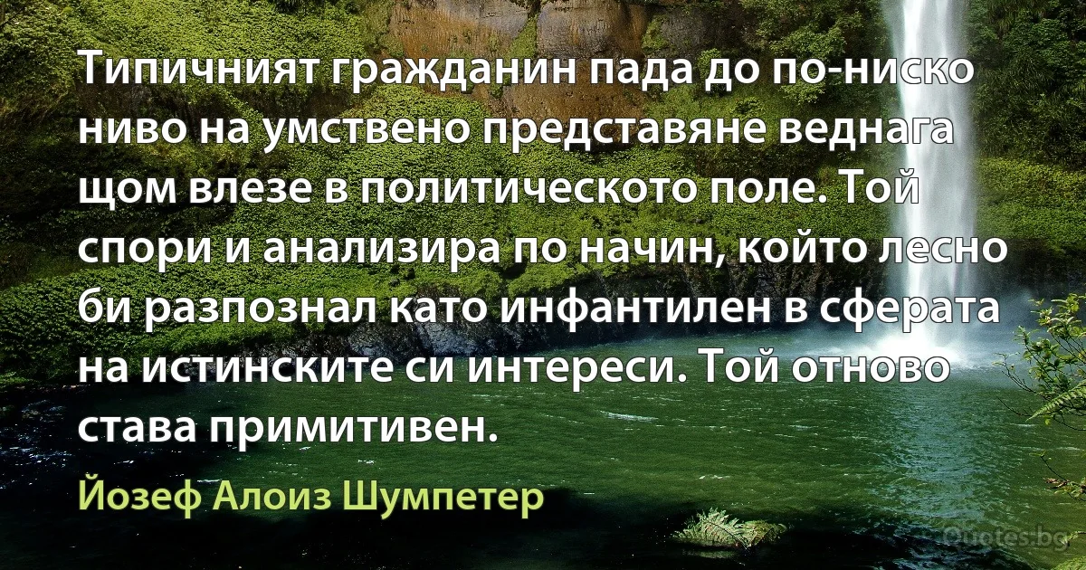 Типичният гражданин пада до по-ниско ниво на умствено представяне веднага щом влезе в политическото поле. Той спори и анализира по начин, който лесно би разпознал като инфантилен в сферата на истинските си интереси. Той отново става примитивен. (Йозеф Алоиз Шумпетер)