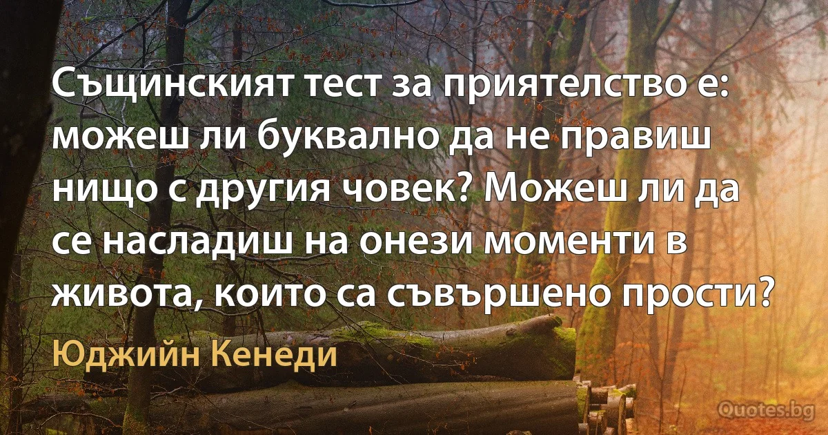 Същинският тест за приятелство е: можеш ли буквално да не правиш нищо с другия човек? Можеш ли да се насладиш на онези моменти в живота, които са съвършено прости? (Юджийн Кенеди)