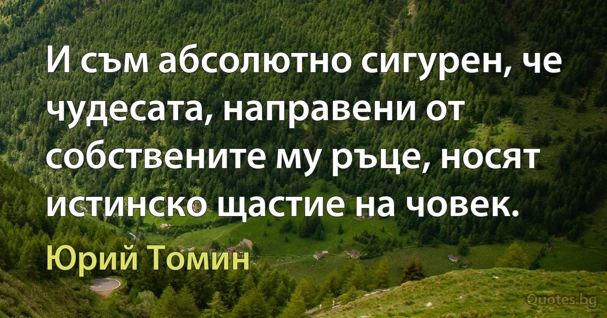 И съм абсолютно сигурен, че чудесата, направени от собствените му ръце, носят истинско щастие на човек. (Юрий Томин)