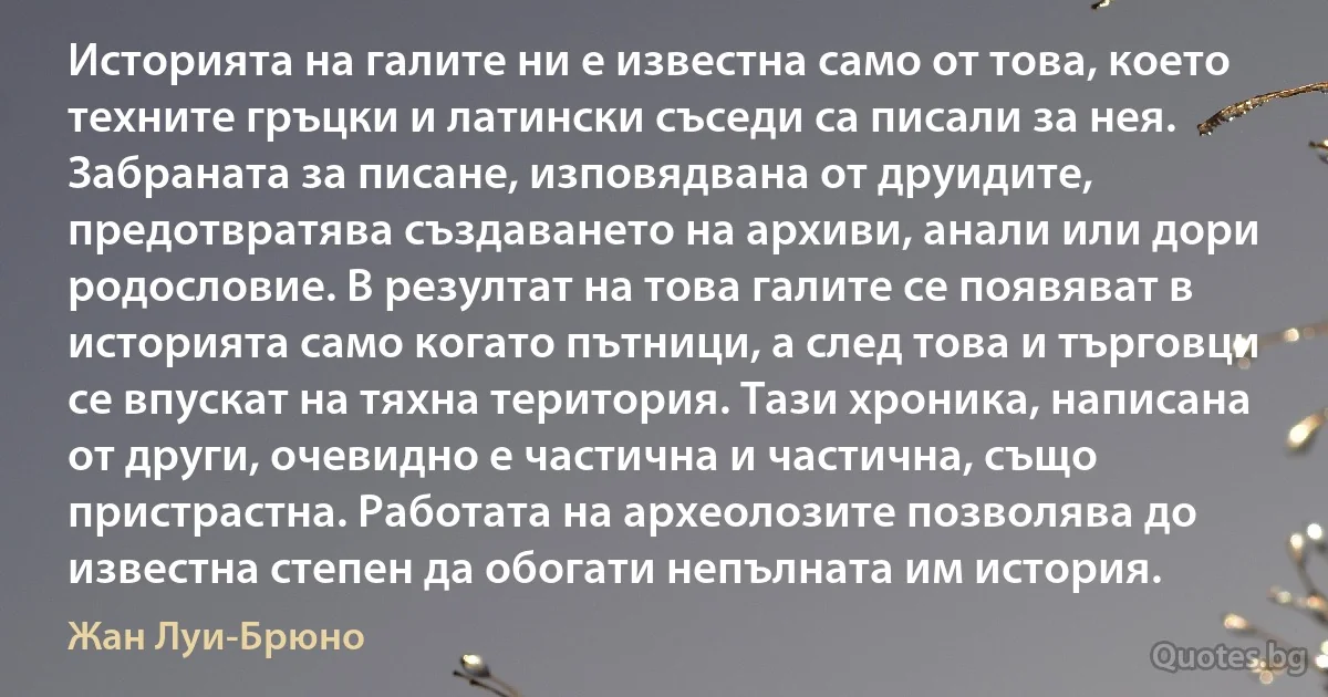 Историята на галите ни е известна само от това, което техните гръцки и латински съседи са писали за нея. Забраната за писане, изповядвана от друидите, предотвратява създаването на архиви, анали или дори родословие. В резултат на това галите се появяват в историята само когато пътници, а след това и търговци се впускат на тяхна територия. Тази хроника, написана от други, очевидно е частична и частична, също пристрастна. Работата на археолозите позволява до известна степен да обогати непълната им история. (Жан Луи-Брюно)