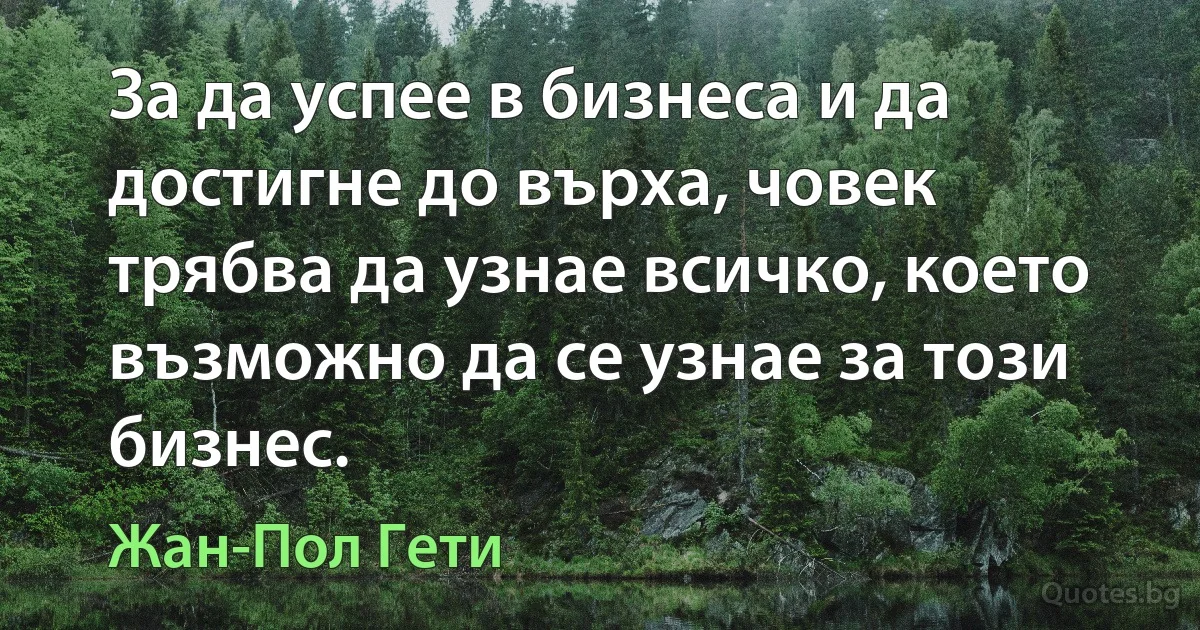 За да успее в бизнеса и да достигне до върха, човек трябва да узнае всичко, което възможно да се узнае за този бизнес. (Жан-Пол Гети)