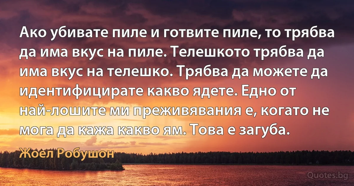 Ако убивате пиле и готвите пиле, то трябва да има вкус на пиле. Телешкото трябва да има вкус на телешко. Трябва да можете да идентифицирате какво ядете. Едно от най-лошите ми преживявания е, когато не мога да кажа какво ям. Това е загуба. (Жоел Робушон)