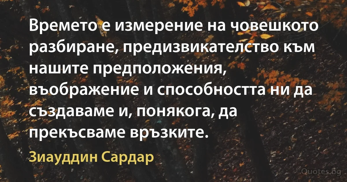 Времето е измерение на човешкото разбиране, предизвикателство към нашите предположения, въображение и способността ни да създаваме и, понякога, да прекъсваме връзките. (Зиауддин Сардар)